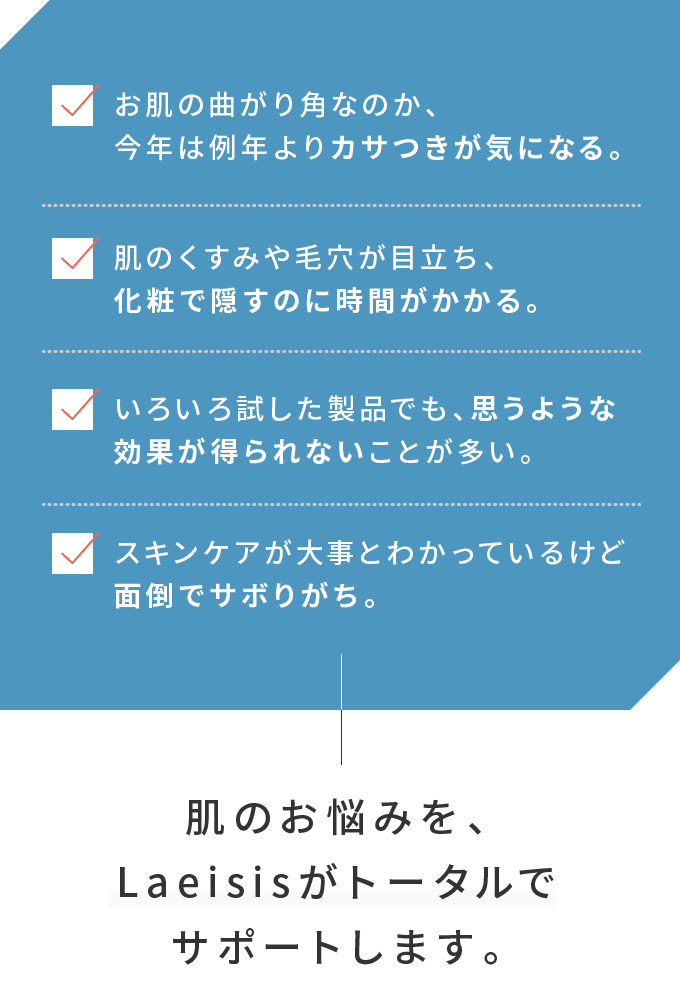 [お肌の曲がり角なのか、今年は例年よりカサつきが気になる。][肌のくすみや毛穴が目立ち、化粧で隠すのに時間がかかる。][いろいろ試した製品でも、思うような効果が得られないことが多い。][スキンケアが大事とわかっているけど面倒でサボりがち。] 肌のお悩みを、Laeisisがトータルでサポートします。